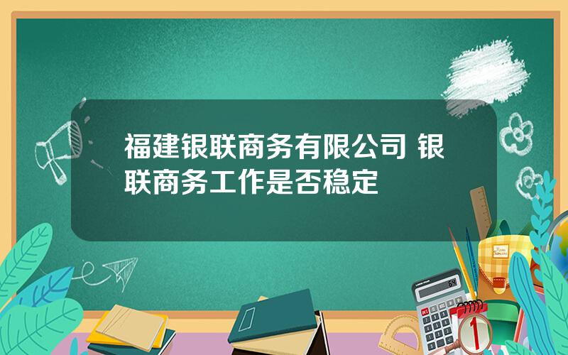 福建银联商务有限公司 银联商务工作是否稳定